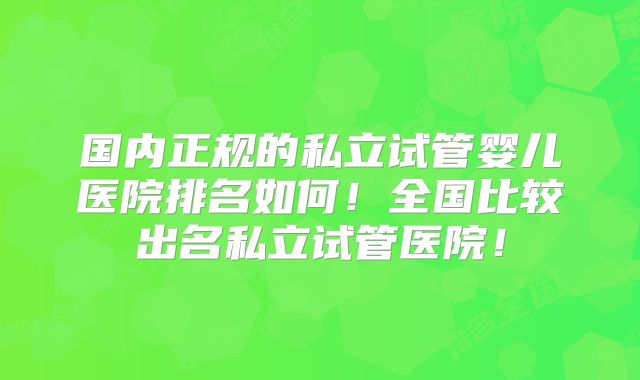 国内正规的私立试管婴儿医院排名如何！全国比较出名私立试管医院！