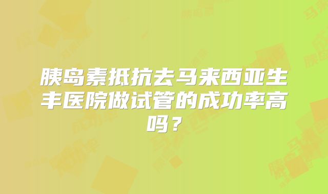 胰岛素抵抗去马来西亚生丰医院做试管的成功率高吗？