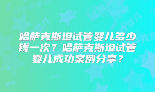 哈萨克斯坦试管婴儿多少钱一次？哈萨克斯坦试管婴儿成功案例分享？