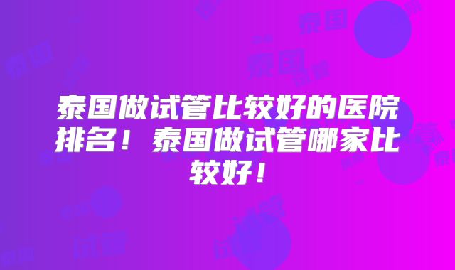 泰国做试管比较好的医院排名！泰国做试管哪家比较好！