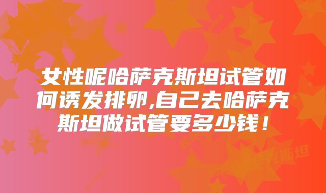 女性呢哈萨克斯坦试管如何诱发排卵,自己去哈萨克斯坦做试管要多少钱!