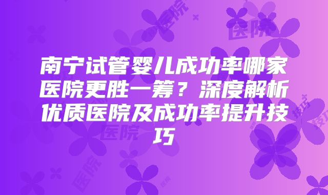 南宁试管婴儿成功率哪家医院更胜一筹？深度解析优质医院及成功率提升技巧