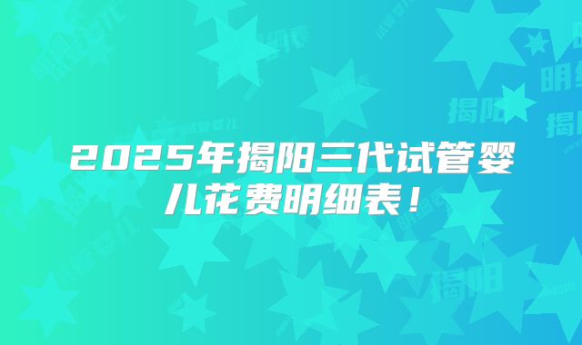 2025年揭阳三代试管婴儿花费明细表！