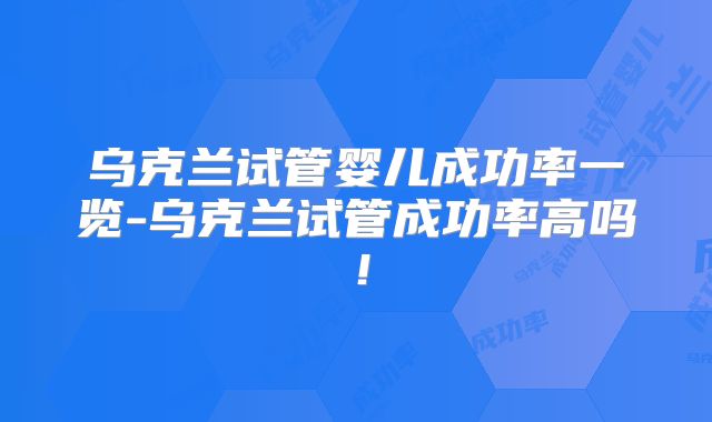 乌克兰试管婴儿成功率一览-乌克兰试管成功率高吗！