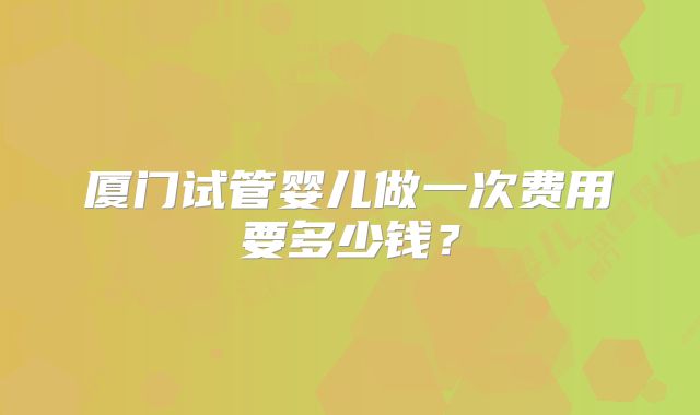 厦门试管婴儿做一次费用要多少钱？