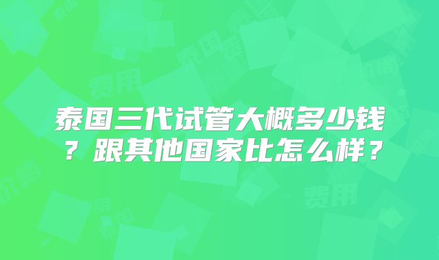 泰国三代试管大概多少钱？跟其他国家比怎么样？