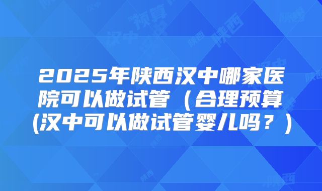 2025年陕西汉中哪家医院可以做试管（合理预算(汉中可以做试管婴儿吗？)