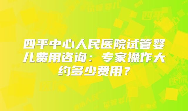 四平中心人民医院试管婴儿费用咨询:专家操作大约多少费用?