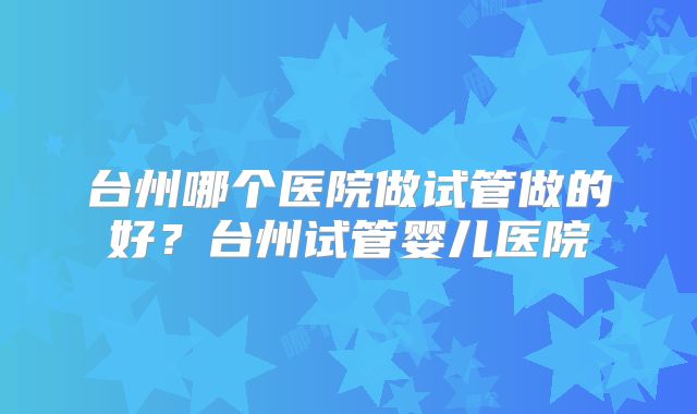 台州哪个医院做试管做的好？台州试管婴儿医院