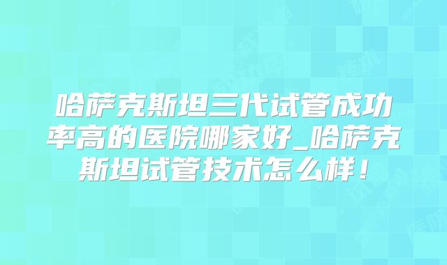 哈萨克斯坦三代试管成功率高的医院哪家好_哈萨克斯坦试管技术怎么样！