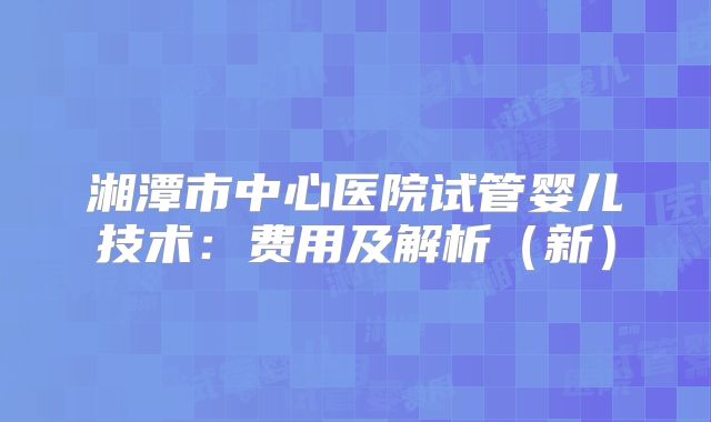 湘潭市中心医院试管婴儿技术:费用及解析(新)