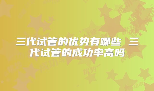 三代试管的优势有哪些 三代试管的成功率高吗