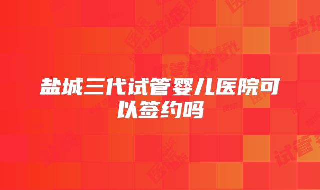 盐城三代试管婴儿医院可以签约吗