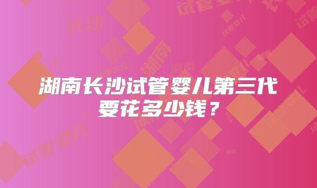 湖南长沙试管婴儿第三代要花多少钱?
