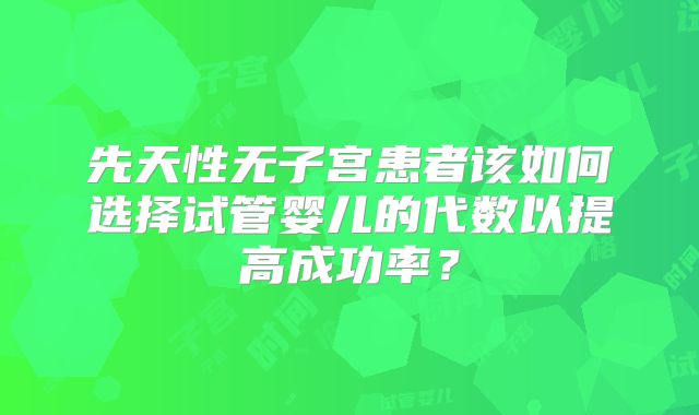 先天性无子宫患者该如何选择试管婴儿的代数以提高成功率?