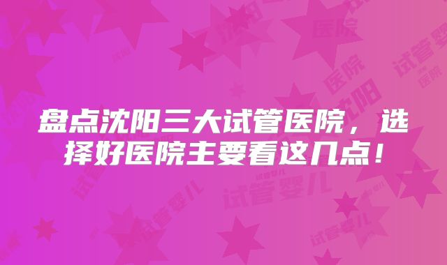 盘点沈阳三大试管医院，选择好医院主要看这几点！