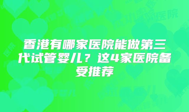 香港有哪家医院能做第三代试管婴儿?这4家医院备受推荐