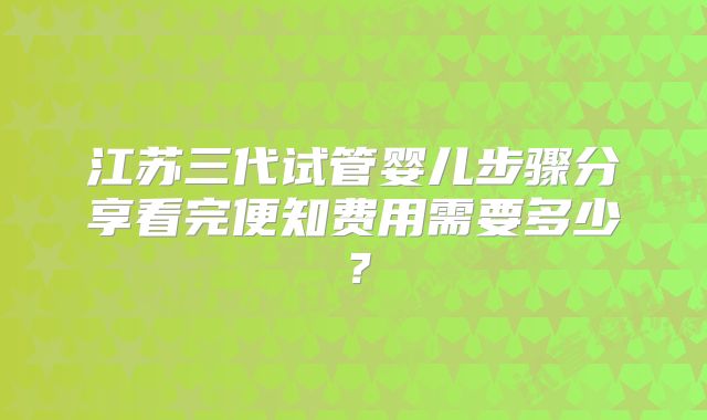 江苏三代试管婴儿步骤分享看完便知费用需要多少？