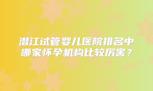 潜江试管婴儿医院排名中哪家怀孕机构比较厉害？