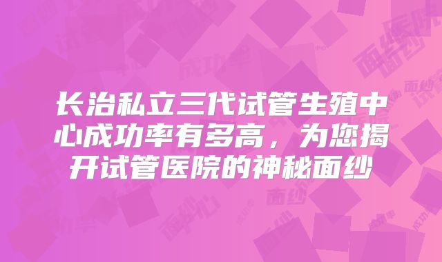 长治私立三代试管生殖中心成功率有多高，为您揭开试管医院的神秘面纱
