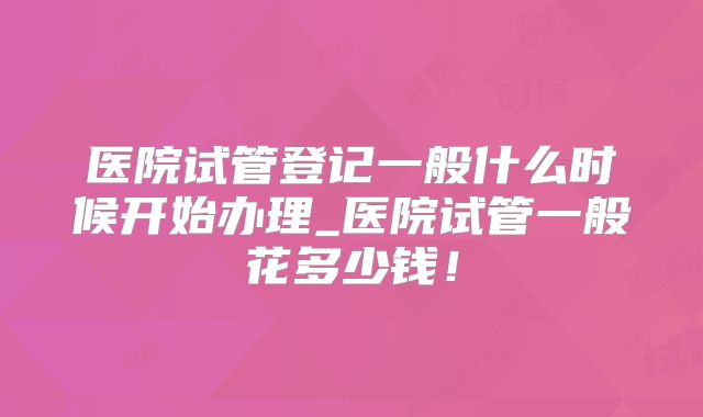 医院试管登记一般什么时候开始办理_医院试管一般花多少钱!