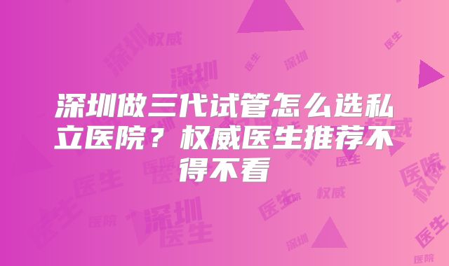 深圳做三代试管怎么选私立医院?权威医生推荐不得不看