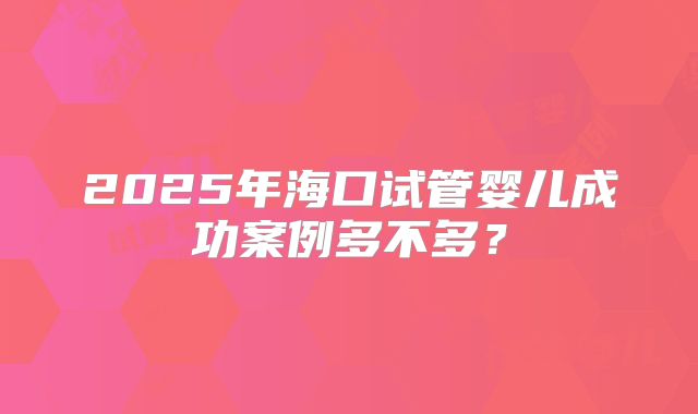 2025年海口试管婴儿成功案例多不多？