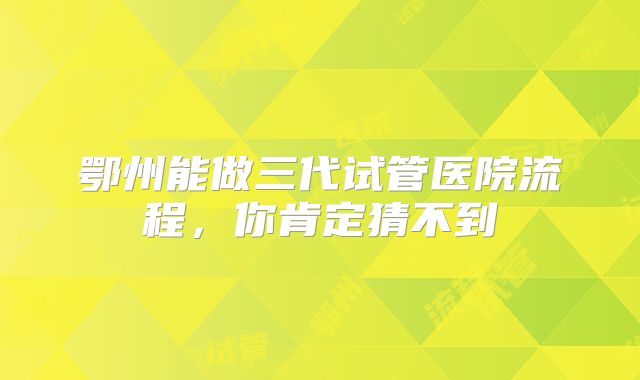 鄂州能做三代试管医院流程，你肯定猜不到
