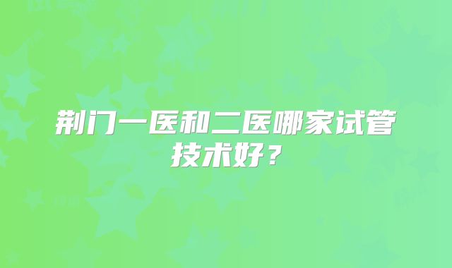 荆门一医和二医哪家试管技术好?