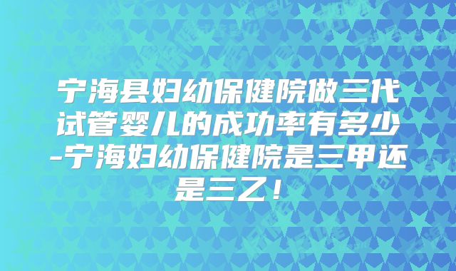 宁海县妇幼保健院做三代试管婴儿的成功率有多少-宁海妇幼保健院是三甲还是三乙！