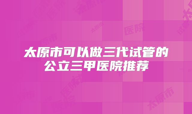太原市可以做三代试管的公立三甲医院推荐