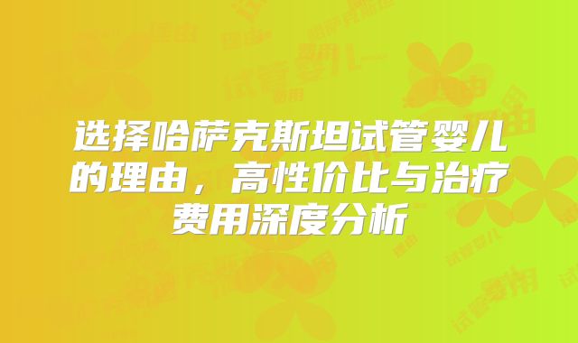 选择哈萨克斯坦试管婴儿的理由，高性价比与治疗费用深度分析