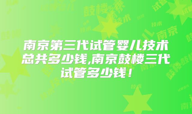 南京第三代试管婴儿技术总共多少钱,南京鼓楼三代试管多少钱！