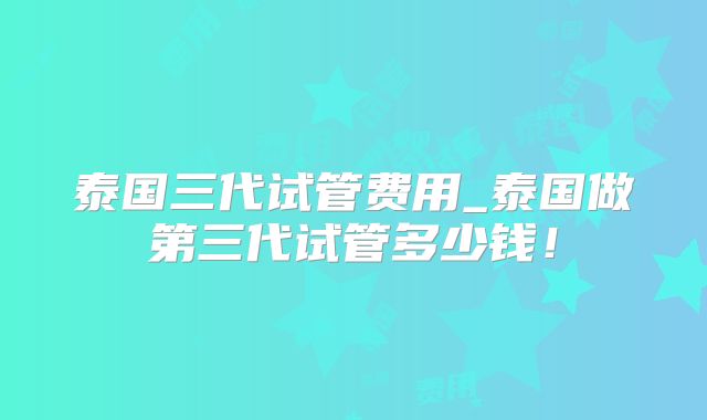 泰国三代试管费用_泰国做第三代试管多少钱!