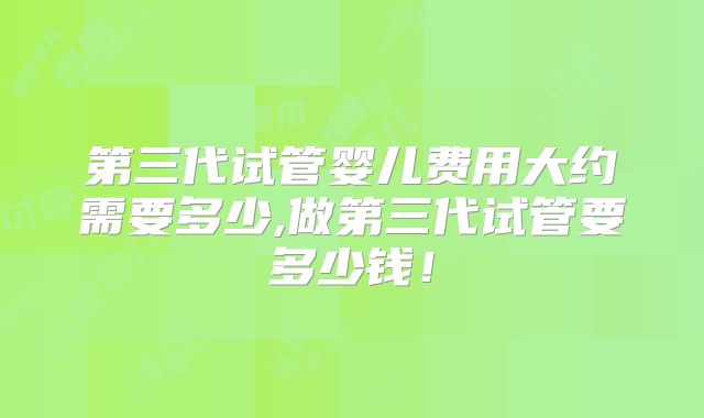 第三代试管婴儿费用大约需要多少,做第三代试管要多少钱!