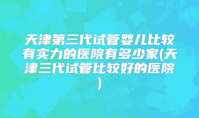 天津第三代试管婴儿比较有实力的医院有多少家(天津三代试管比较好的医院)