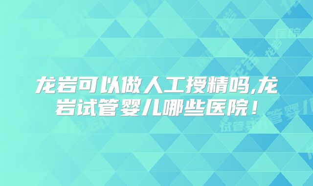 龙岩可以做人工授精吗,龙岩试管婴儿哪些医院!
