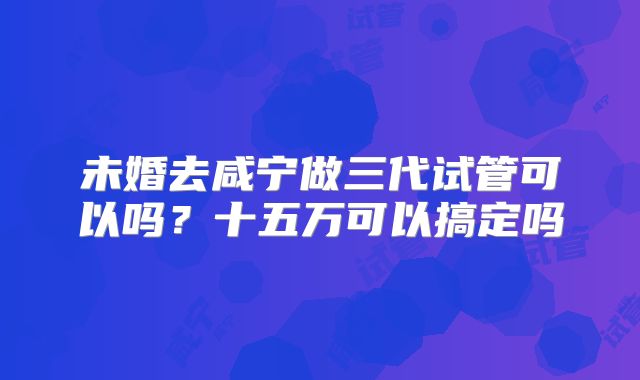 未婚去咸宁做三代试管可以吗?十五万可以搞定吗