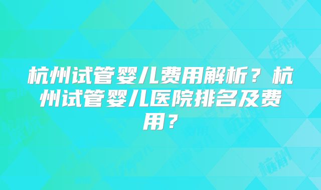 杭州试管婴儿费用解析？杭州试管婴儿医院排名及费用？