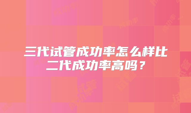三代试管成功率怎么样比二代成功率高吗？
