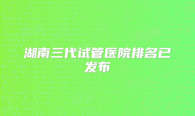 湖南三代试管医院排名已发布