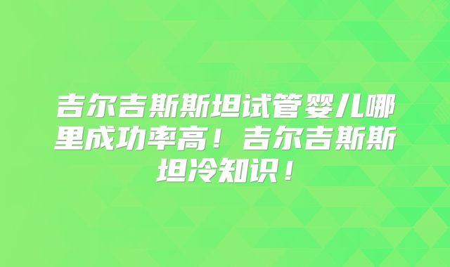 吉尔吉斯斯坦试管婴儿哪里成功率高！吉尔吉斯斯坦冷知识！