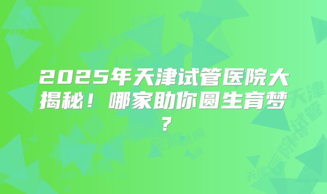 2025年天津试管医院大揭秘！哪家助你圆生育梦？