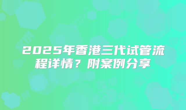 2025年香港三代试管流程详情？附案例分享
