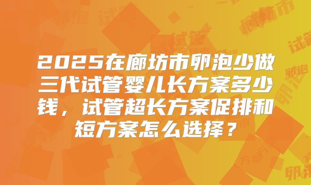 2025在廊坊市卵泡少做三代试管婴儿长方案多少钱，试管超长方案促排和短方案怎么选择？