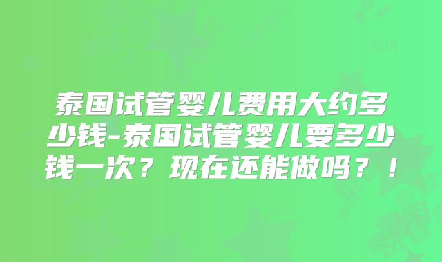 泰国试管婴儿费用大约多少钱-泰国试管婴儿要多少钱一次?现在还能做吗?!
