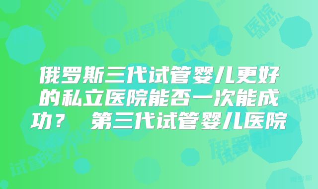 俄罗斯三代试管婴儿更好的私立医院能否一次能成功？ 第三代试管婴儿医院