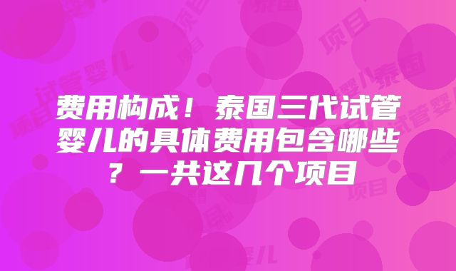 费用构成!泰国三代试管婴儿的具体费用包含哪些?一共这几个项目