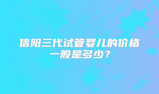 信阳三代试管婴儿的价格一般是多少？