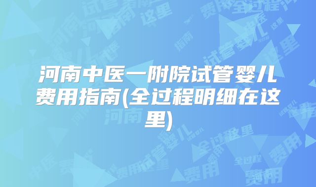 河南中医一附院试管婴儿费用指南(全过程明细在这里)